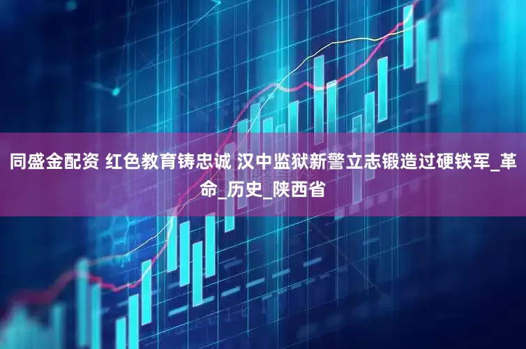同盛金配资 红色教育铸忠诚 汉中监狱新警立志锻造过硬铁军_革命_历史_陕西省