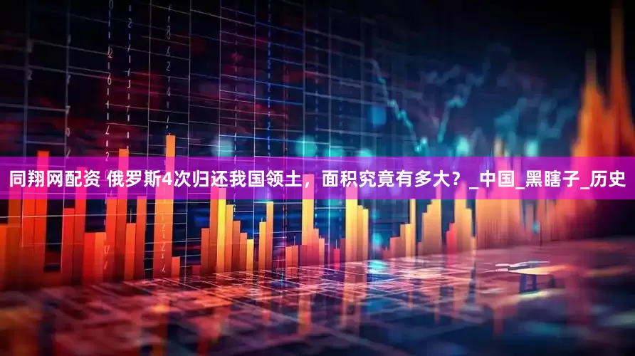同翔网配资 俄罗斯4次归还我国领土，面积究竟有多大？_中国_黑瞎子_历史