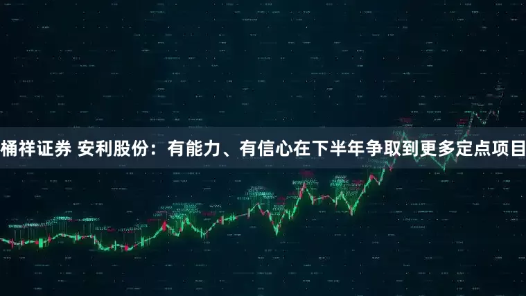 桶祥证券 安利股份：有能力、有信心在下半年争取到更多定点项目