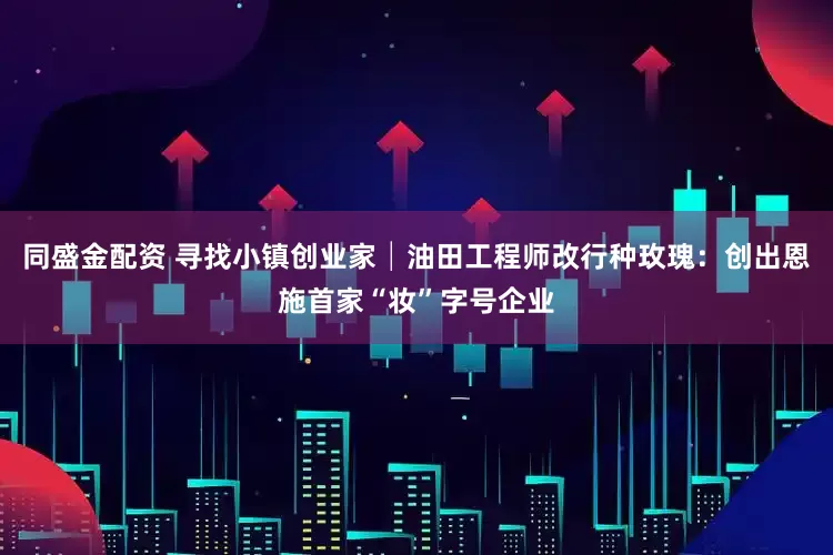 同盛金配资 寻找小镇创业家│油田工程师改行种玫瑰：创出恩施首家“妆”字号企业