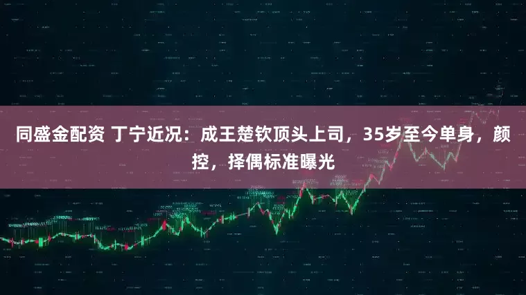 同盛金配资 丁宁近况：成王楚钦顶头上司，35岁至今单身，颜控，择偶标准曝光