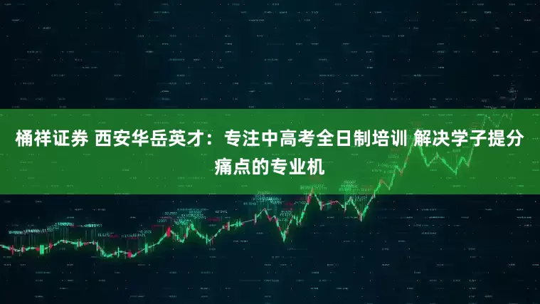 桶祥证券 西安华岳英才：专注中高考全日制培训 解决学子提分痛点的专业机