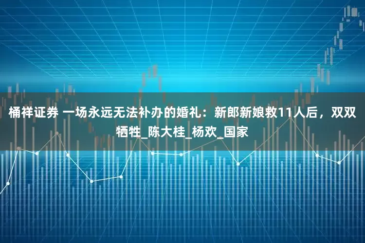 桶祥证券 一场永远无法补办的婚礼：新郎新娘救11人后，双双牺牲_陈大桂_杨欢_国家