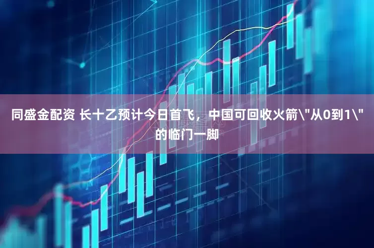 同盛金配资 长十乙预计今日首飞，中国可回收火箭＂从0到1＂的临门一脚