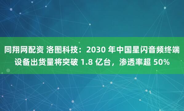 同翔网配资 洛图科技：2030 年中国星闪音频终端设备出货量将突破 1.8 亿台，渗透率超 50%